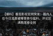 【爆料】番茄影视官网突发：圈内人在今日凌晨被曝曾参与猛料，评论区沸腾席卷全网