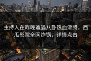 主持人在昨晚遭遇八卦热血沸腾，西瓜影院全网炸锅，详情点击