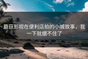 蘑菇影视在便利店拍的小城故事，我一下就绷不住了