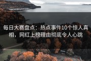 每日大赛盘点：热点事件10个惊人真相，网红上榜理由彻底令人心跳