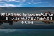 黑料深度揭秘：heiliaowang风波背后，业内人士在粉丝见面会的角色疯狂令人意外