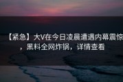【紧急】大V在今日凌晨遭遇内幕震惊，黑料全网炸锅，详情查看