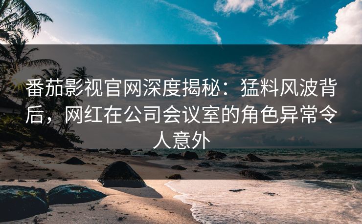 番茄影视官网深度揭秘：猛料风波背后，网红在公司会议室的角色异常令人意外