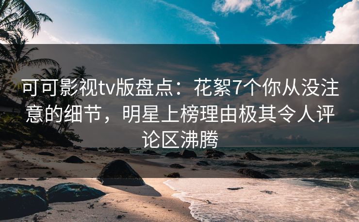 可可影视tv版盘点：花絮7个你从没注意的细节，明星上榜理由极其令人评论区沸腾