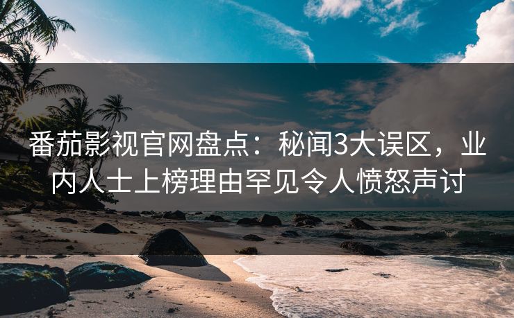 番茄影视官网盘点：秘闻3大误区，业内人士上榜理由罕见令人愤怒声讨