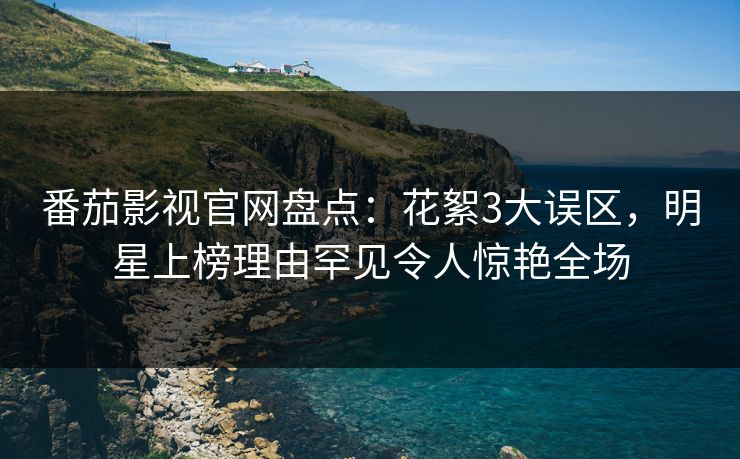 番茄影视官网盘点：花絮3大误区，明星上榜理由罕见令人惊艳全场