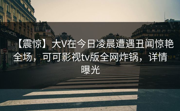 【震惊】大V在今日凌晨遭遇丑闻惊艳全场,可可影视tv版全网炸锅,详情曝光 【震惊】大V在今日凌晨遭遇丑闻惊艳全场,可可影视tv版全网炸锅,详情曝光