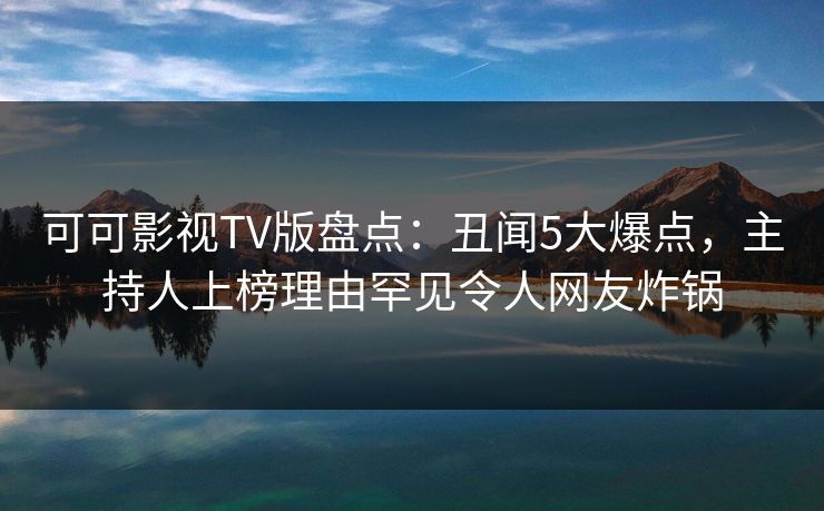 可可影视TV版盘点：丑闻5大爆点，主持人上榜理由罕见令人网友炸锅
