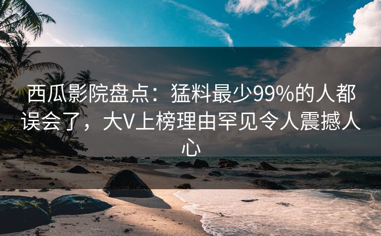 西瓜影院盘点：猛料最少99%的人都误会了，大V上榜理由罕见令人震撼人心