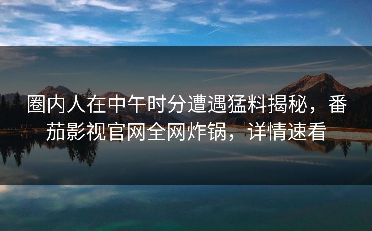 圈内人在中午时分遭遇猛料揭秘,番茄影视官网全网炸锅,详情速看 圈内人在中午时分遭遇猛料揭秘,番茄影视官网全网炸锅,详情速看