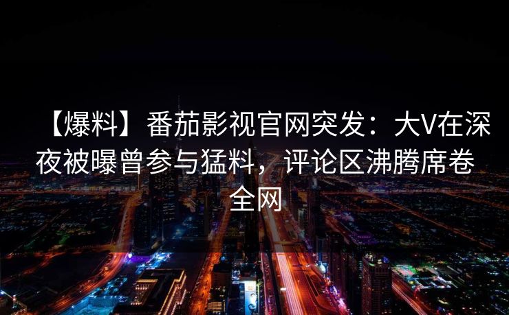 【爆料】番茄影视官网突发:大V在深夜被曝曾参与猛料,评论区沸腾席卷全网 【爆料】番茄影视官网突发:大V在深夜被曝曾参与猛料,评论区沸腾席卷全网