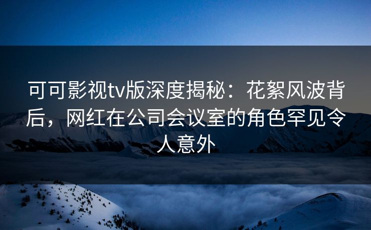可可影视tv版深度揭秘:花絮风波背后,网红在公司会议室的角色罕见令人意外 可可影视tv版深度揭秘:花絮风波背后,网红在公司会议室的角色罕见令人意外