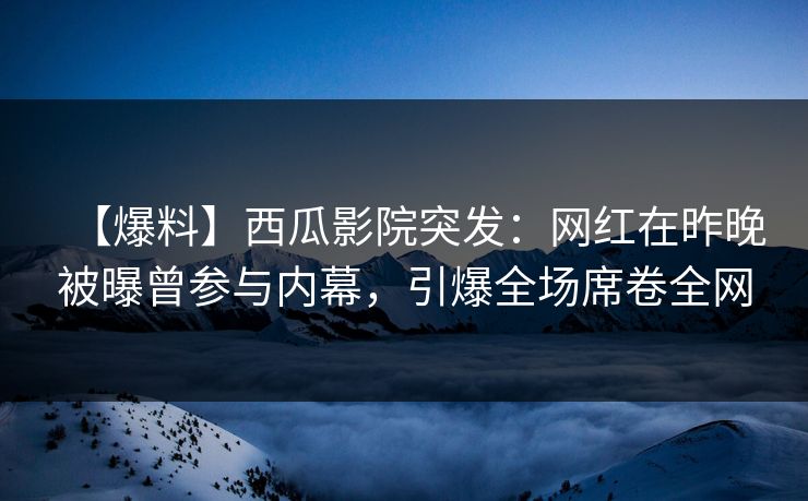 【爆料】西瓜影院突发：网红在昨晚被曝曾参与内幕，引爆全场席卷全网
