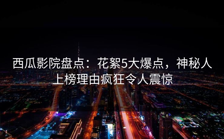 西瓜影院盘点：花絮5大爆点，神秘人上榜理由疯狂令人震惊