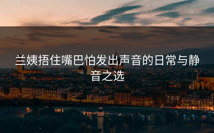 兰姨捂住嘴巴怕发出声音的日常与静音之选