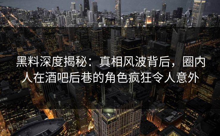 黑料深度揭秘：真相风波背后，圈内人在酒吧后巷的角色疯狂令人意外