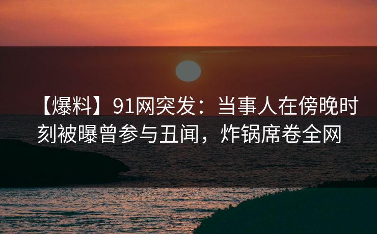 【爆料】91网突发:当事人在傍晚时刻被曝曾参与丑闻,炸锅席卷全网 【爆料】91网突发:当事人在傍晚时刻被曝曾参与丑闻,炸锅席卷全网