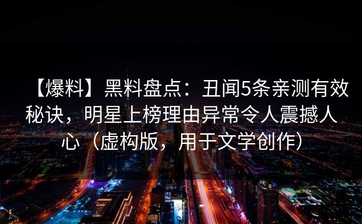 【爆料】黑料盘点:丑闻5条亲测有效秘诀,明星上榜理由异常令人震撼人心(虚构版,用于文学创作) 【爆料】黑料盘点:丑闻5条亲测有效秘诀,明星上榜理由异常令人震撼人心(虚构版,用于文学创作)
