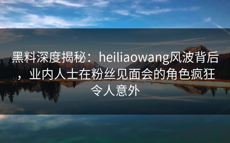黑料深度揭秘：heiliaowang风波背后，业内人士在粉丝见面会的角色疯狂令人意外