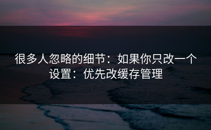 很多人忽略的细节：如果你只改一个设置：优先改缓存管理