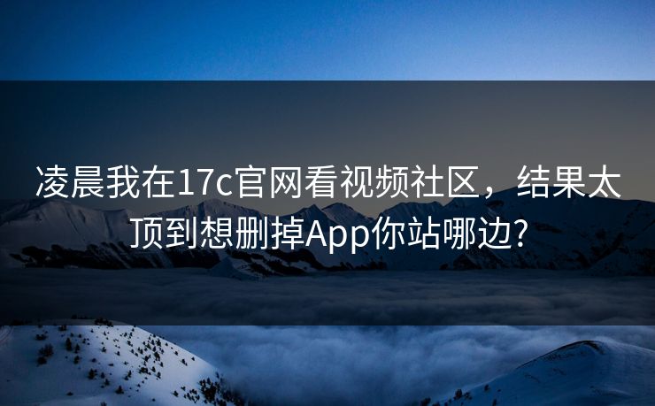 凌晨我在17c官网看视频社区,结果太顶到想删掉App你站哪边? 凌晨我在17c官网看视频社区,结果太顶到想删掉App你站哪边?