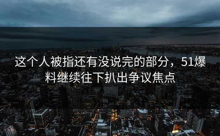 这个人被指还有没说完的部分，51爆料继续往下扒出争议焦点