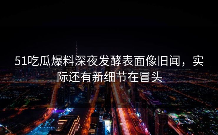 51吃瓜爆料深夜发酵表面像旧闻，实际还有新细节在冒头