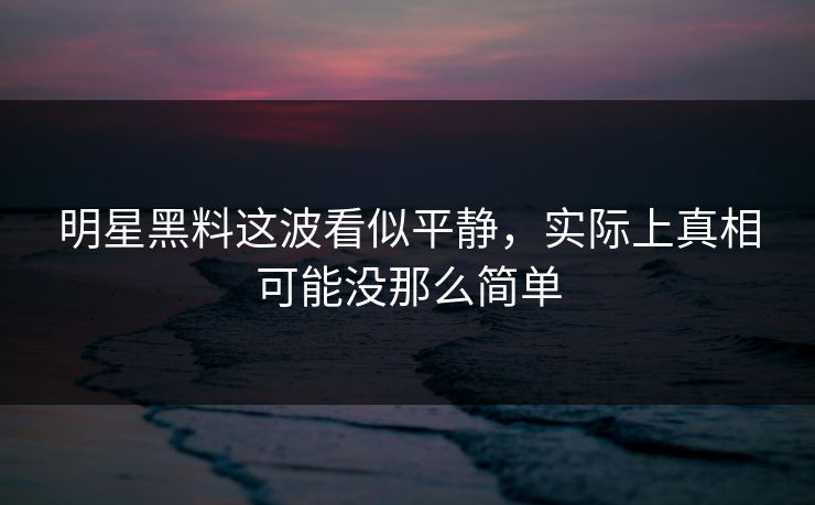 明星黑料这波看似平静，实际上真相可能没那么简单