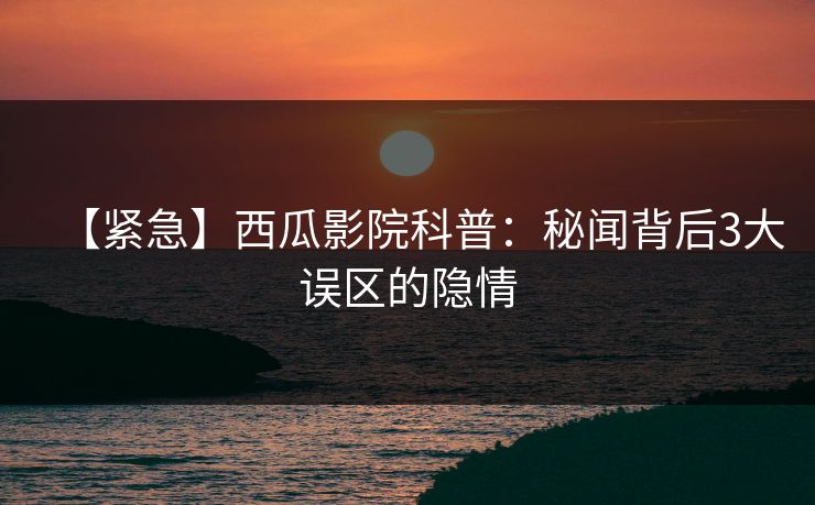 【紧急】西瓜影院科普:秘闻背后3大误区的隐情 【紧急】西瓜影院科普:秘闻背后3大误区的隐情