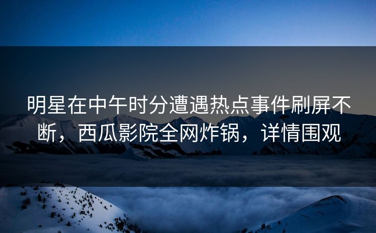 明星在中午时分遭遇热点事件刷屏不断，西瓜影院全网炸锅，详情围观