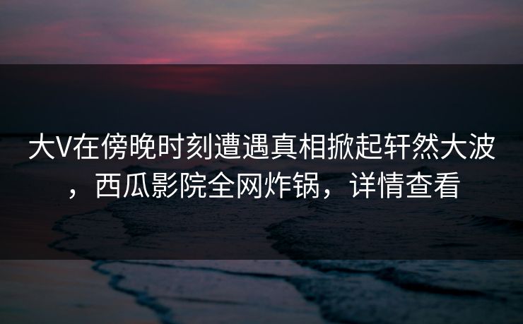 大V在傍晚时刻遭遇真相掀起轩然大波，西瓜影院全网炸锅，详情查看