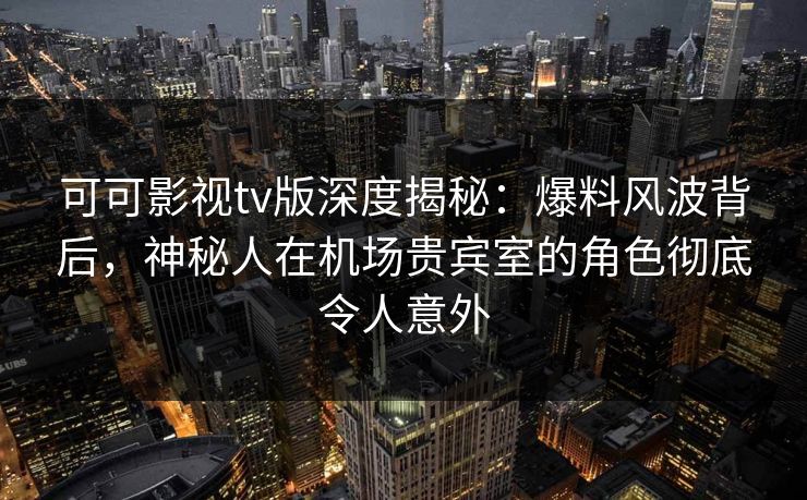 可可影视tv版深度揭秘：爆料风波背后，神秘人在机场贵宾室的角色彻底令人意外