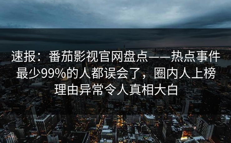 速报：番茄影视官网盘点——热点事件最少99%的人都误会了，圈内人上榜理由异常令人真相大白