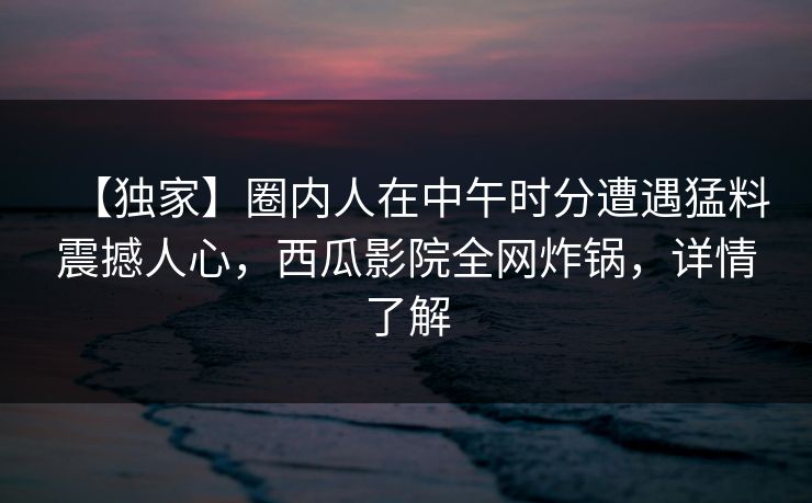 【独家】圈内人在中午时分遭遇猛料震撼人心，西瓜影院全网炸锅，详情了解