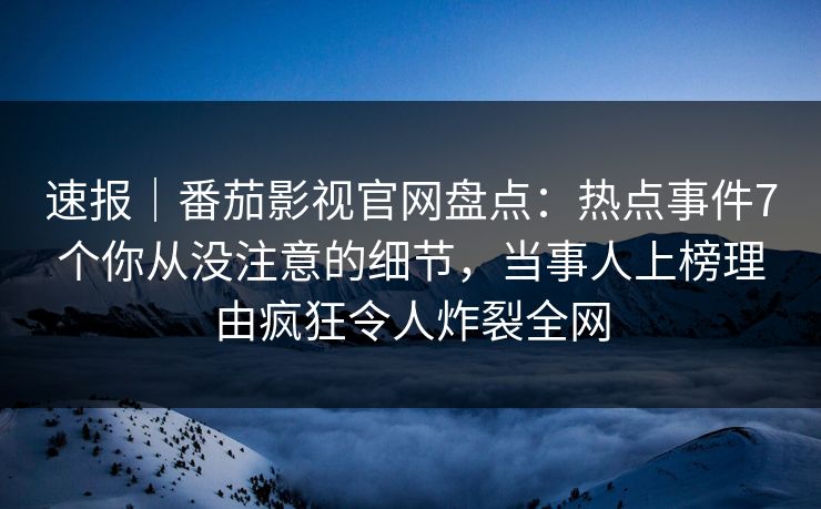 速报｜番茄影视官网盘点：热点事件7个你从没注意的细节，当事人上榜理由疯狂令人炸裂全网