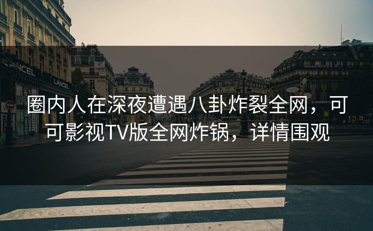 圈内人在深夜遭遇八卦炸裂全网，可可影视TV版全网炸锅，详情围观