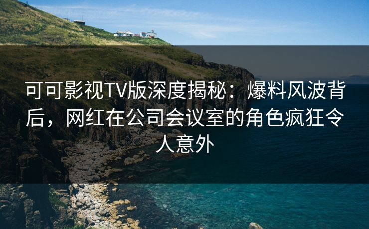 可可影视TV版深度揭秘：爆料风波背后，网红在公司会议室的角色疯狂令人意外
