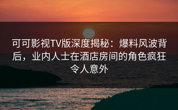 可可影视TV版深度揭秘：爆料风波背后，业内人士在酒店房间的角色疯狂令人意外