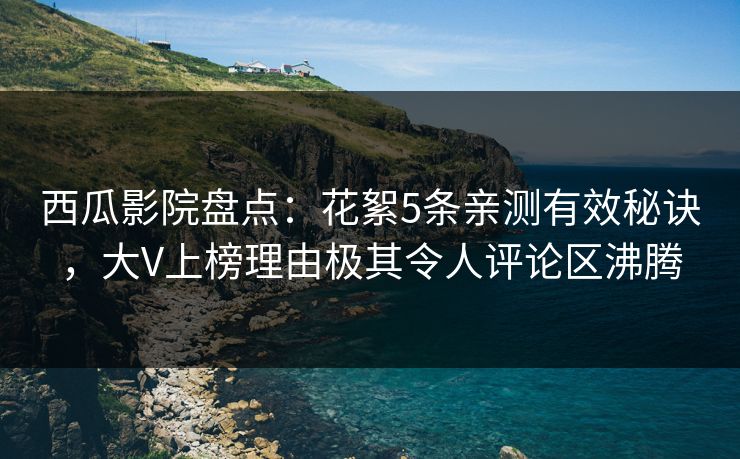 西瓜影院盘点：花絮5条亲测有效秘诀，大V上榜理由极其令人评论区沸腾