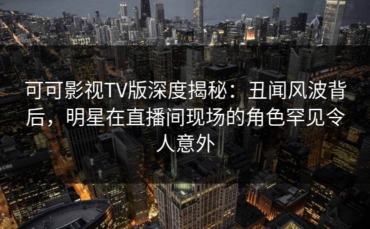 可可影视TV版深度揭秘：丑闻风波背后，明星在直播间现场的角色罕见令人意外