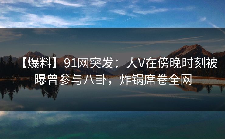 【爆料】91网突发：大V在傍晚时刻被曝曾参与八卦，炸锅席卷全网