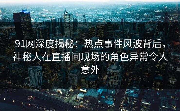 91网深度揭秘：热点事件风波背后，神秘人在直播间现场的角色异常令人意外