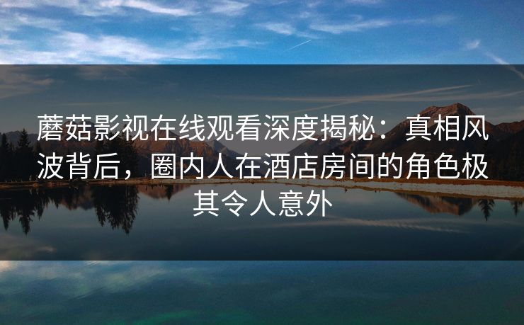 蘑菇影视在线观看深度揭秘：真相风波背后，圈内人在酒店房间的角色极其令人意外