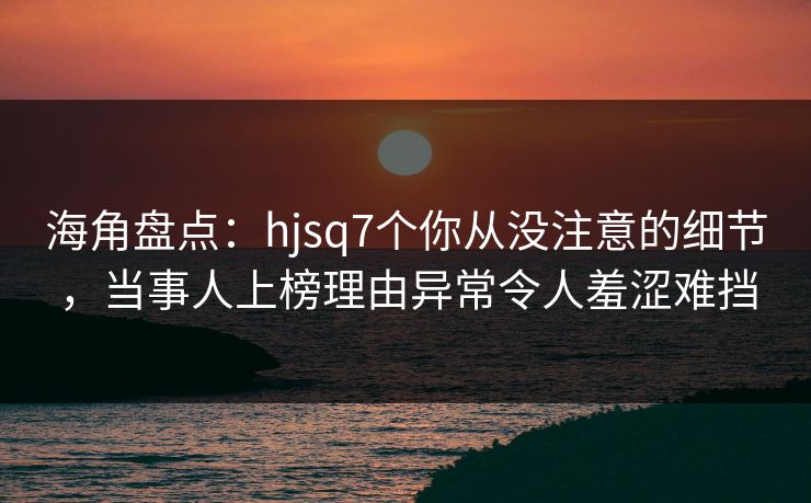 海角盘点：hjsq7个你从没注意的细节，当事人上榜理由异常令人羞涩难挡