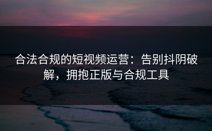 合法合规的短视频运营：告别抖阴破解，拥抱正版与合规工具