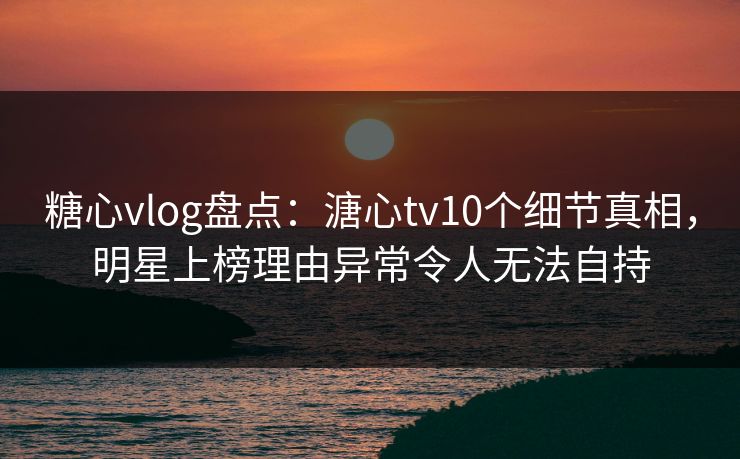 糖心vlog盘点：溏心tv10个细节真相，明星上榜理由异常令人无法自持