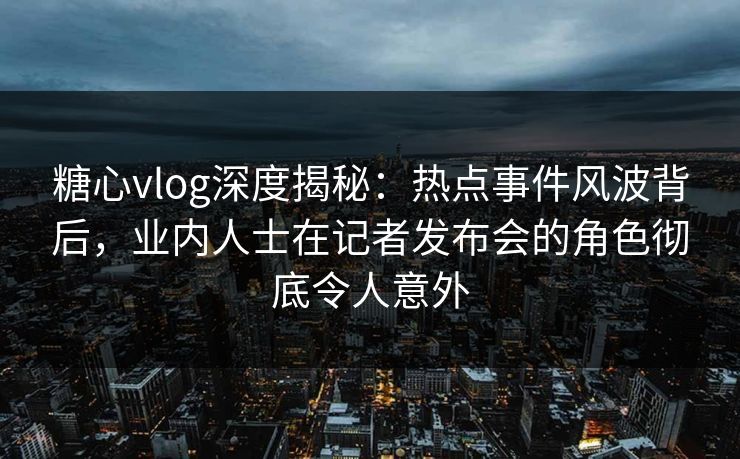 糖心vlog深度揭秘：热点事件风波背后，业内人士在记者发布会的角色彻底令人意外