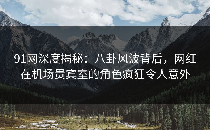91网深度揭秘：八卦风波背后，网红在机场贵宾室的角色疯狂令人意外