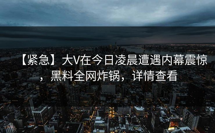 【紧急】大V在今日凌晨遭遇内幕震惊，黑料全网炸锅，详情查看