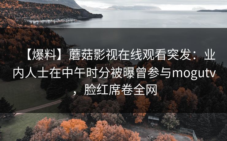 【爆料】蘑菇影视在线观看突发:业内人士在中午时分被曝曾参与mogutv,脸红席卷全网 【爆料】蘑菇影视在线观看突发:业内人士在中午时分被曝曾参与mogutv,脸红席卷全网